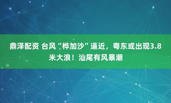 鼎泽配资 台风“桦加沙”逼近，粤东或出现3.8米大浪！汕尾有风暴潮