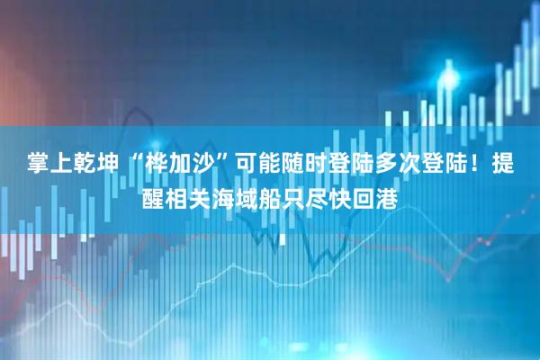 掌上乾坤 “桦加沙”可能随时登陆多次登陆！提醒相关海域船只尽快回港