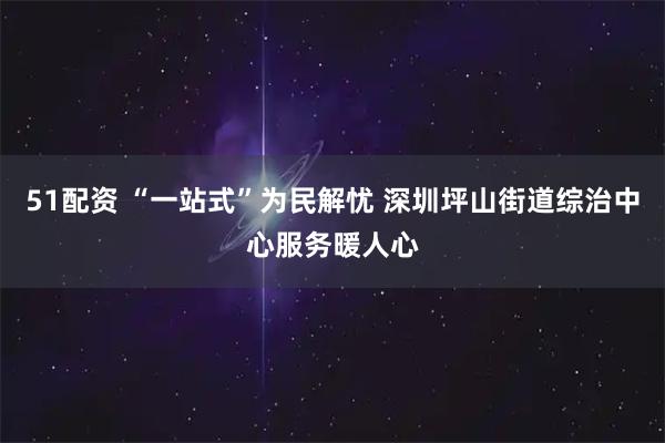 51配资 “一站式”为民解忧 深圳坪山街道综治中心服务暖人心