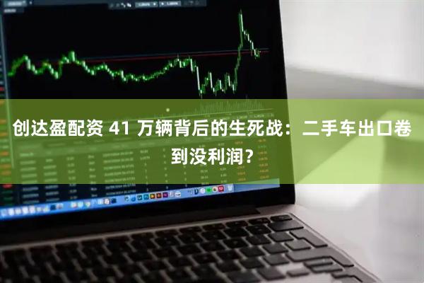 创达盈配资 41 万辆背后的生死战：二手车出口卷到没利润？