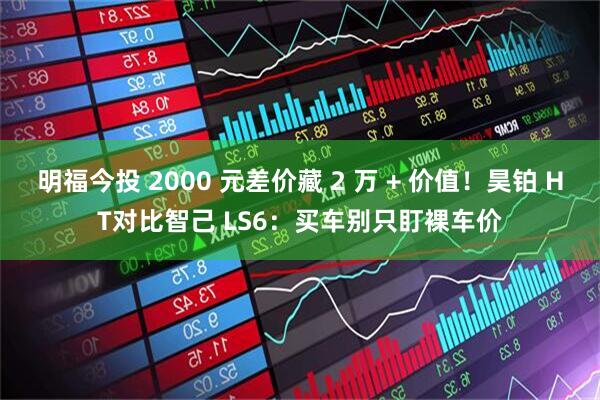 明福今投 2000 元差价藏 2 万 + 价值！昊铂 HT对比智己 LS6：买车别只盯裸车价