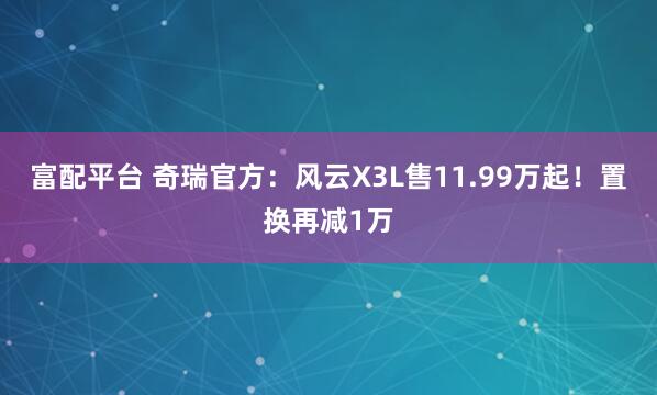 富配平台 奇瑞官方：风云X3L售11.99万起！置换再减1万