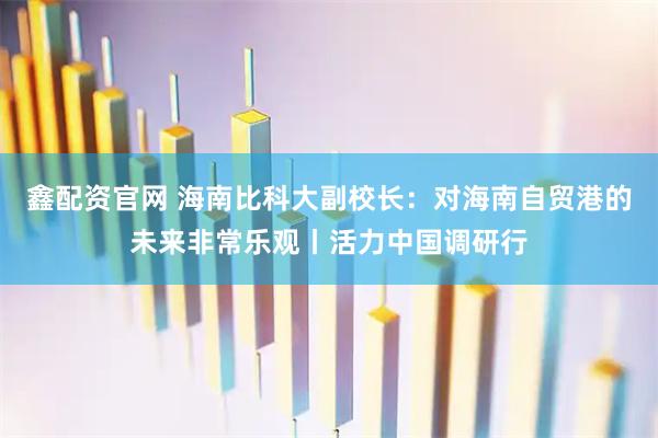 鑫配资官网 海南比科大副校长：对海南自贸港的未来非常乐观丨活力中国调研行