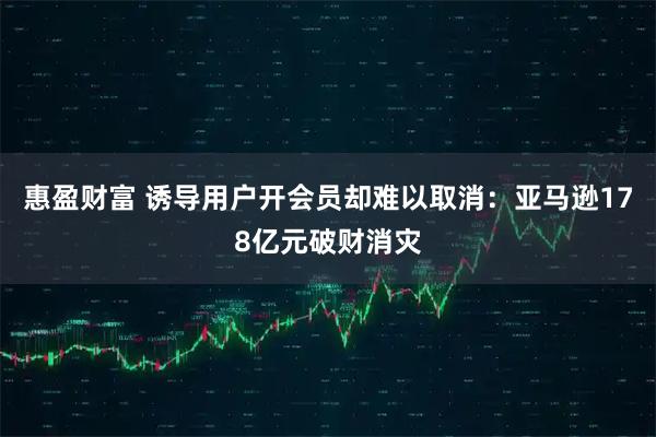 惠盈财富 诱导用户开会员却难以取消：亚马逊178亿元破财消灾