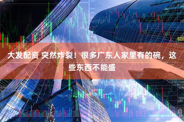 大发配资 突然炸裂！很多广东人家里有的碗，这些东西不能盛