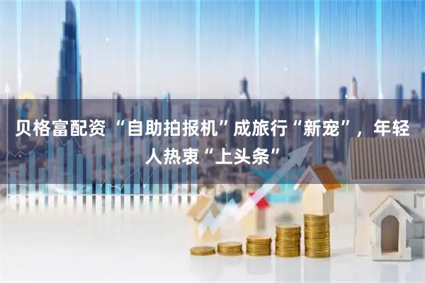 贝格富配资 “自助拍报机”成旅行“新宠”，年轻人热衷“上头条”
