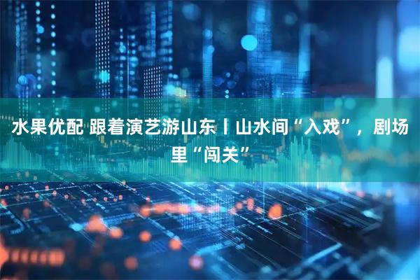 水果优配 跟着演艺游山东丨山水间“入戏”，剧场里“闯关”