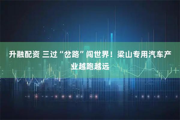 升融配资 三过“岔路”闯世界！梁山专用汽车产业越跑越远
