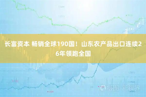 长富资本 畅销全球190国!山东农产品出口连续26年领跑全国