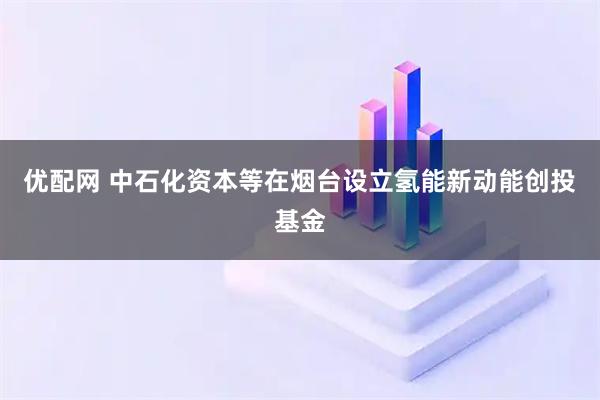 优配网 中石化资本等在烟台设立氢能新动能创投基金