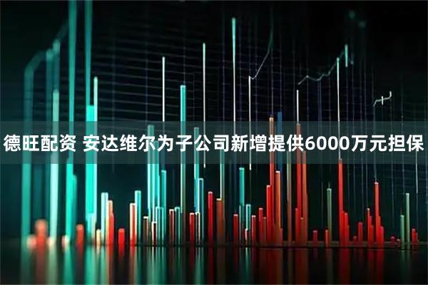 德旺配资 安达维尔为子公司新增提供6000万元担保