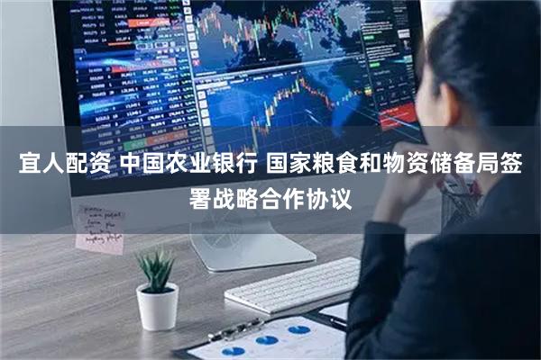 宜人配资 中国农业银行 国家粮食和物资储备局签署战略合作协议