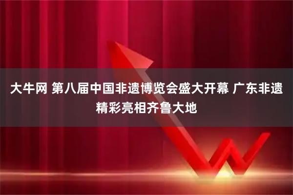 大牛网 第八届中国非遗博览会盛大开幕 广东非遗精彩亮相齐鲁大地