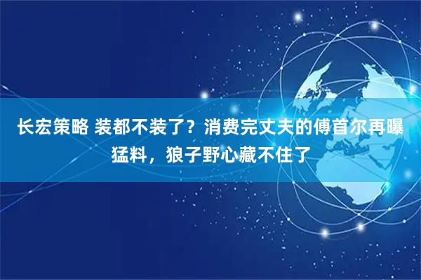 长宏策略 装都不装了？消费完丈夫的傅首尔再曝猛料，狼子野心藏不住了