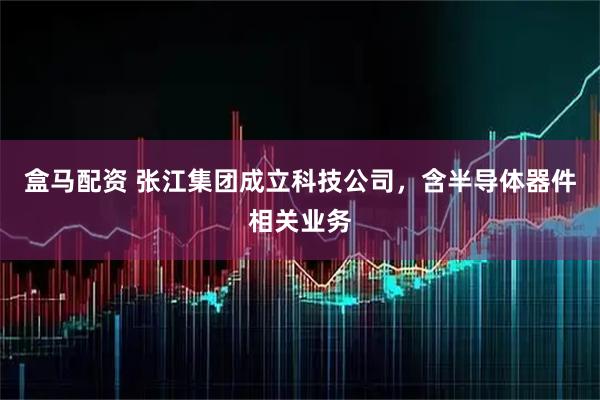 盒马配资 张江集团成立科技公司，含半导体器件相关业务
