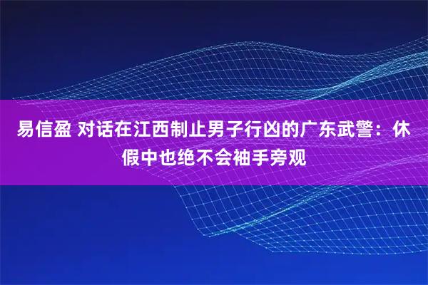 易信盈 对话在江西制止男子行凶的广东武警：休假中也绝不会袖手旁观