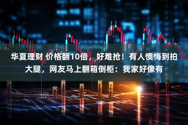 华夏理财 价格翻10倍,好难抢!有人懊悔到拍大腿,网友马上翻箱倒柜:我家好像有