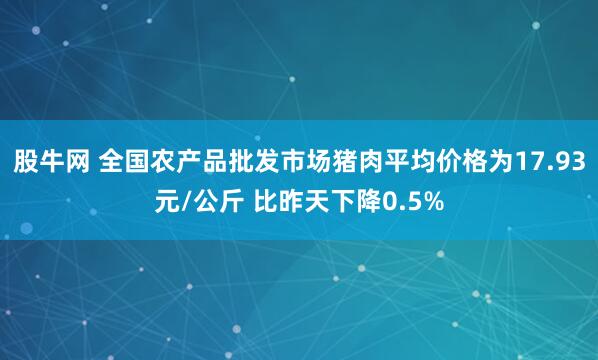 股牛网 全国农产品批发市场猪肉平均价格为17.93元/公斤 比昨天下降0.5%