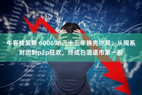 牛客栈策略 600696三十三年换壳终局：从闽系财团到p2p狂欢，终成白酒退市第一股