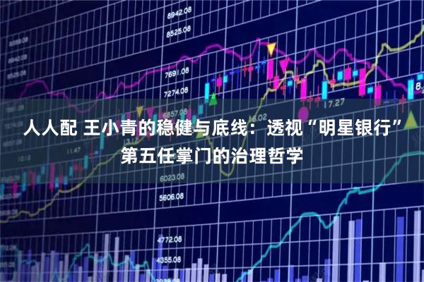 人人配 王小青的稳健与底线：透视“明星银行”第五任掌门的治理哲学